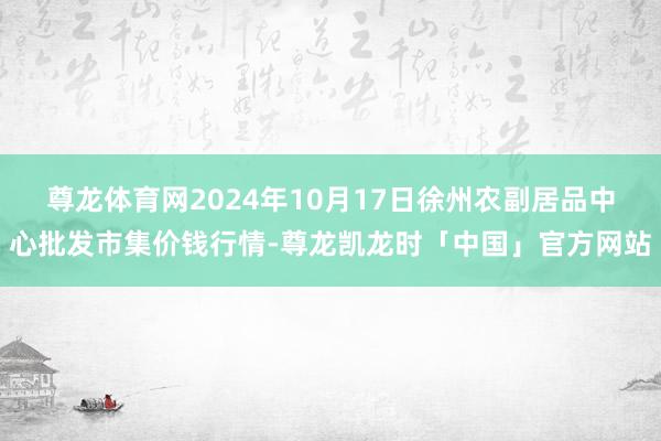 尊龙体育网2024年10月17日徐州农副居品中心批发市集价钱行情-尊龙凯龙时「中国」官方网站