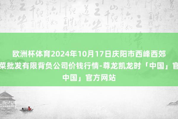 欧洲杯体育2024年10月17日庆阳市西峰西郊瓜果蔬菜批发有限背负公司价钱行情-尊龙凯龙时「中国」官方网站