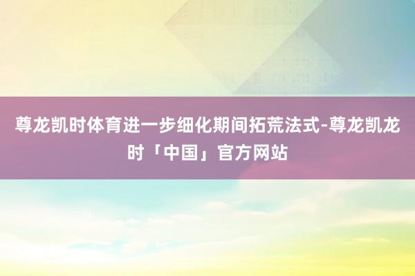 尊龙凯时体育进一步细化期间拓荒法式-尊龙凯龙时「中国」官方网站