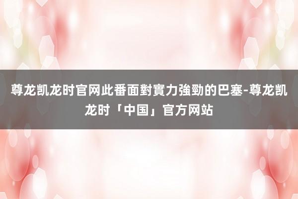 尊龙凯龙时官网此番面對實力強勁的巴塞-尊龙凯龙时「中国」官方网站