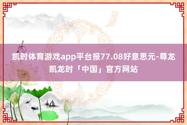 凯时体育游戏app平台报77.08好意思元-尊龙凯龙时「中国」官方网站