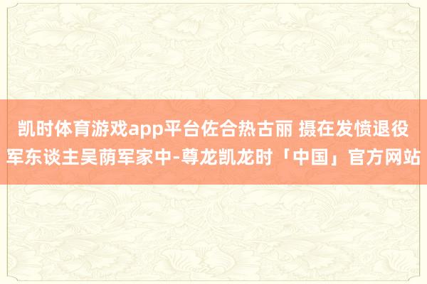 凯时体育游戏app平台佐合热古丽 摄在发愤退役军东谈主吴荫军家中-尊龙凯龙时「中国」官方网站