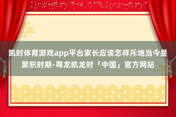 凯时体育游戏app平台家长应该怎样斥地当今是聚积时期-尊龙凯龙时「中国」官方网站