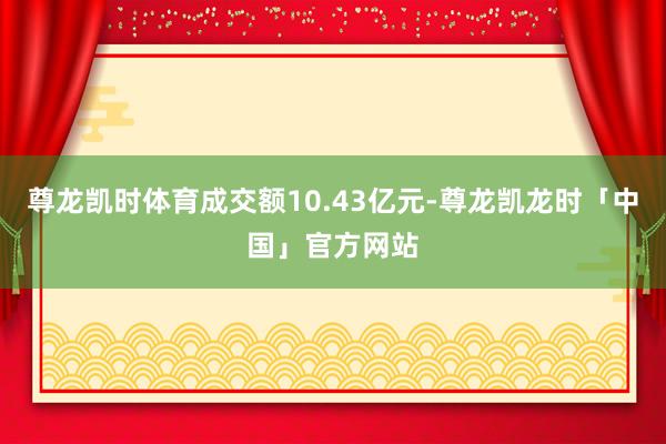 尊龙凯时体育成交额10.43亿元-尊龙凯龙时「中国」官方网站