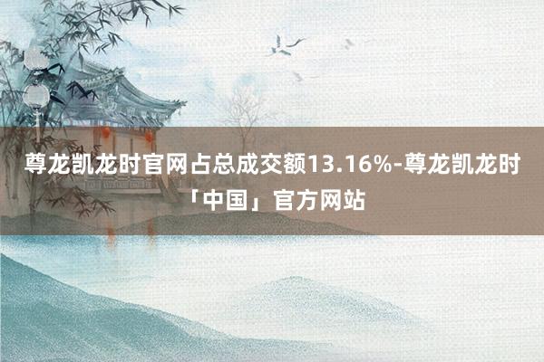 尊龙凯龙时官网占总成交额13.16%-尊龙凯龙时「中国」官方网站