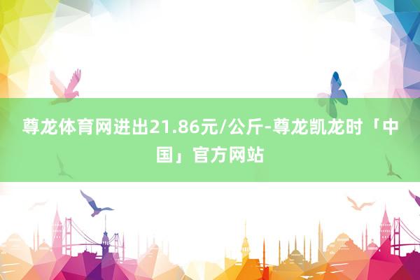 尊龙体育网进出21.86元/公斤-尊龙凯龙时「中国」官方网站