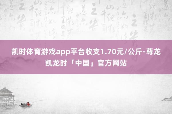 凯时体育游戏app平台收支1.70元/公斤-尊龙凯龙时「中国」官方网站