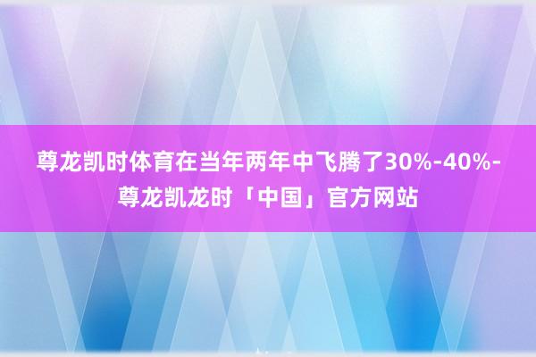 尊龙凯时体育在当年两年中飞腾了30%-40%-尊龙凯龙时「中国」官方网站