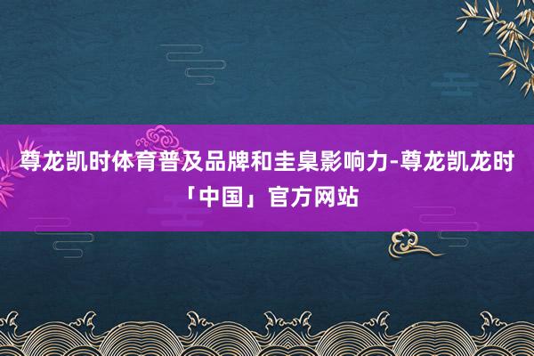 尊龙凯时体育普及品牌和圭臬影响力-尊龙凯龙时「中国」官方网站