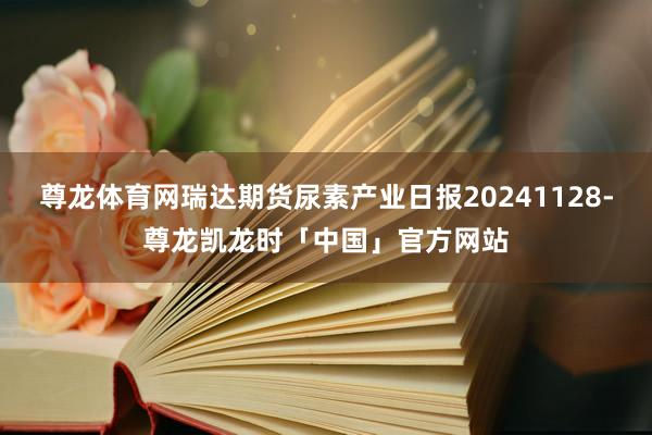 尊龙体育网瑞达期货尿素产业日报20241128-尊龙凯龙时「中国」官方网站