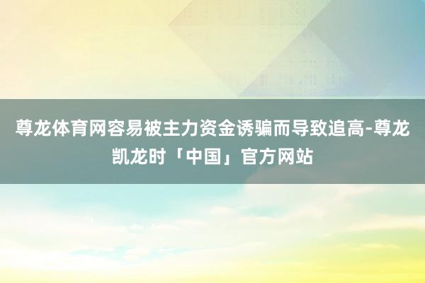 尊龙体育网容易被主力资金诱骗而导致追高-尊龙凯龙时「中国」官方网站