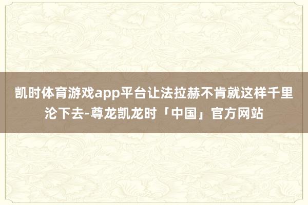 凯时体育游戏app平台让法拉赫不肯就这样千里沦下去-尊龙凯龙时「中国」官方网站