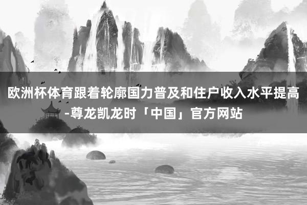 欧洲杯体育跟着轮廓国力普及和住户收入水平提高-尊龙凯龙时「中国」官方网站