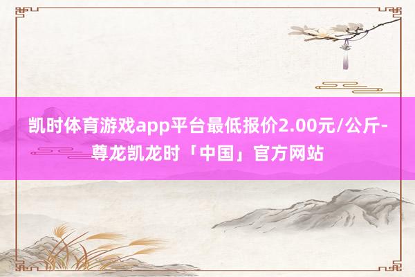 凯时体育游戏app平台最低报价2.00元/公斤-尊龙凯龙时「中国」官方网站