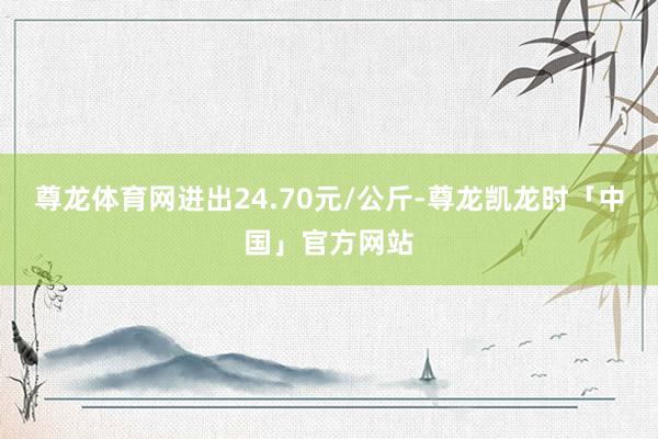 尊龙体育网进出24.70元/公斤-尊龙凯龙时「中国」官方网站