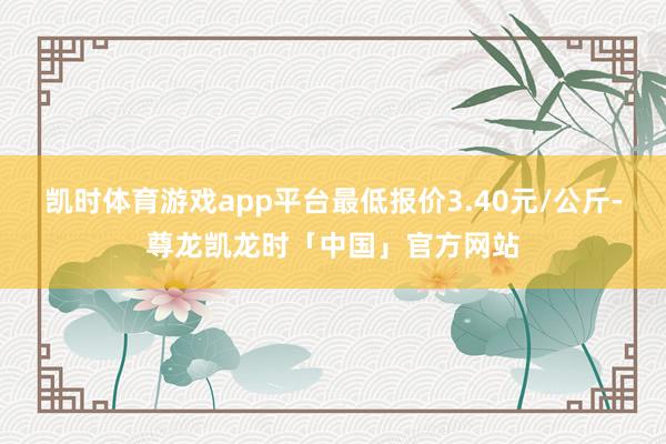 凯时体育游戏app平台最低报价3.40元/公斤-尊龙凯龙时「中国」官方网站