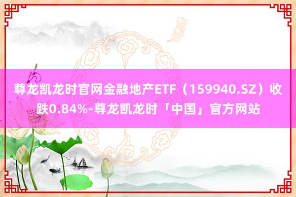 尊龙凯龙时官网金融地产ETF（159940.SZ）收跌0.84%-尊龙凯龙时「中国」官方网站