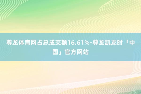 尊龙体育网占总成交额16.61%-尊龙凯龙时「中国」官方网站