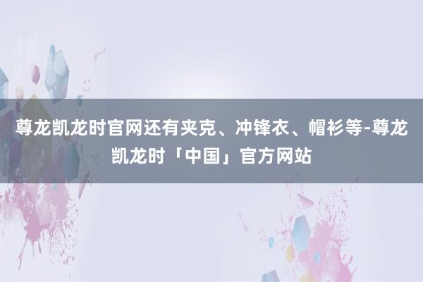 尊龙凯龙时官网还有夹克、冲锋衣、帽衫等-尊龙凯龙时「中国」官方网站