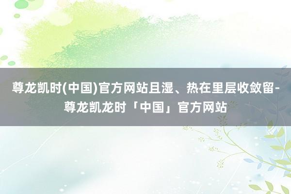 尊龙凯时(中国)官方网站且湿、热在里层收敛留-尊龙凯龙时「中国」官方网站