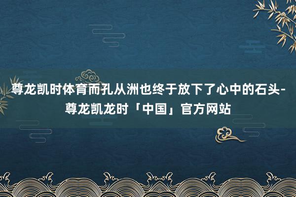 尊龙凯时体育而孔从洲也终于放下了心中的石头-尊龙凯龙时「中国」官方网站