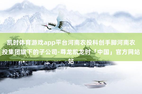 凯时体育游戏app平台河南农投科创手脚河南农投集团旗下的子公司-尊龙凯龙时「中国」官方网站