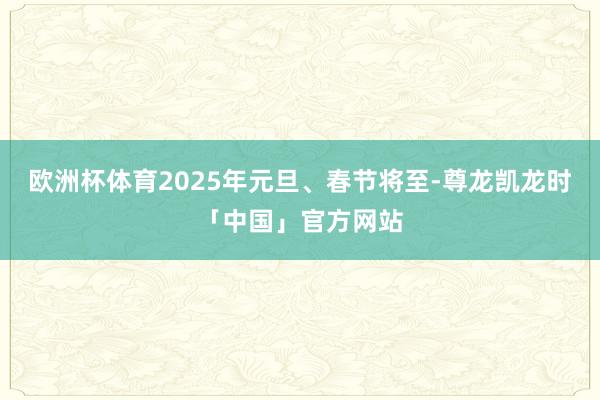 欧洲杯体育2025年元旦、春节将至-尊龙凯龙时「中国」官方网站