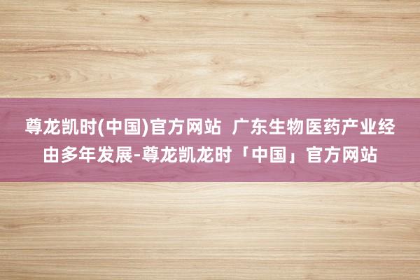 尊龙凯时(中国)官方网站  广东生物医药产业经由多年发展-尊龙凯龙时「中国」官方网站