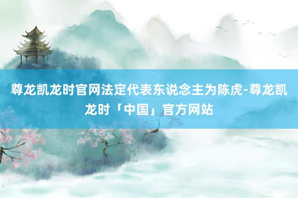 尊龙凯龙时官网法定代表东说念主为陈虎-尊龙凯龙时「中国」官方网站