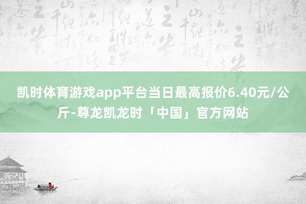 凯时体育游戏app平台当日最高报价6.40元/公斤-尊龙凯龙时「中国」官方网站