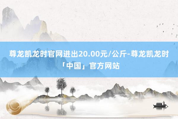 尊龙凯龙时官网进出20.00元/公斤-尊龙凯龙时「中国」官方网站