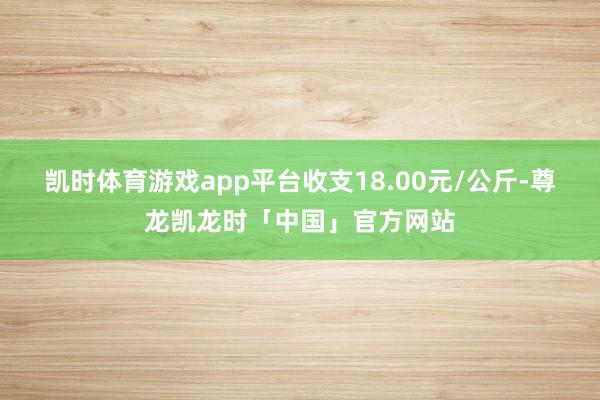 凯时体育游戏app平台收支18.00元/公斤-尊龙凯龙时「中国」官方网站