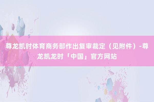 尊龙凯时体育商务部作出复审裁定（见附件）-尊龙凯龙时「中国」官方网站