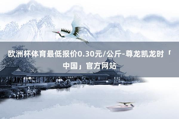 欧洲杯体育最低报价0.30元/公斤-尊龙凯龙时「中国」官方网站