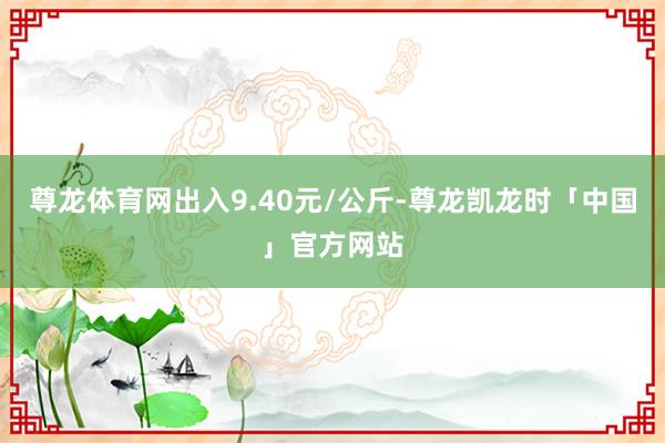 尊龙体育网出入9.40元/公斤-尊龙凯龙时「中国」官方网站