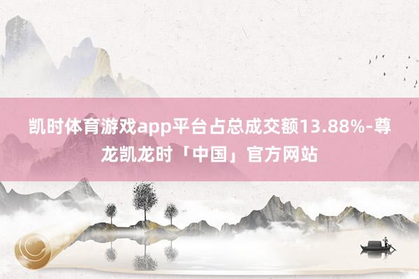 凯时体育游戏app平台占总成交额13.88%-尊龙凯龙时「中国」官方网站