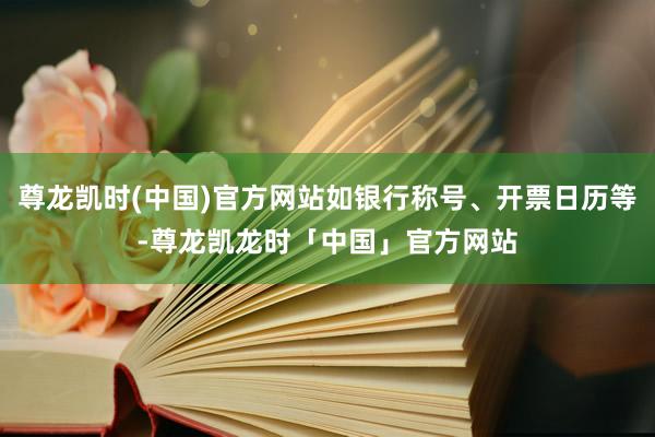 尊龙凯时(中国)官方网站如银行称号、开票日历等-尊龙凯龙时「中国」官方网站