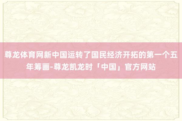 尊龙体育网新中国运转了国民经济开拓的第一个五年筹画-尊龙凯龙时「中国」官方网站