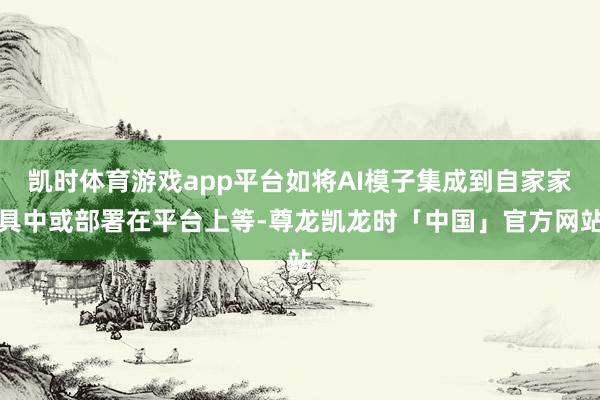 凯时体育游戏app平台如将AI模子集成到自家家具中或部署在平台上等-尊龙凯龙时「中国」官方网站