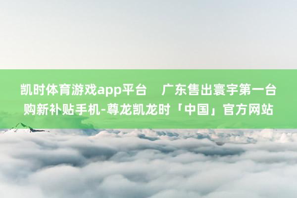 凯时体育游戏app平台    广东售出寰宇第一台购新补贴手机-尊龙凯龙时「中国」官方网站