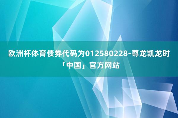 欧洲杯体育债券代码为012580228-尊龙凯龙时「中国」官方网站