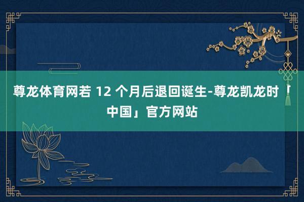 尊龙体育网若 12 个月后退回诞生-尊龙凯龙时「中国」官方网站