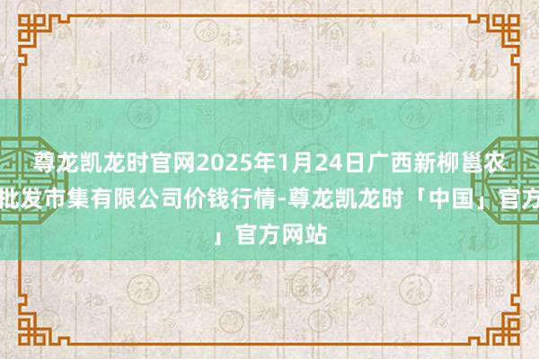 尊龙凯龙时官网2025年1月24日广西新柳邕农产物批发市集有限公司价钱行情-尊龙凯龙时「中国」官方网站