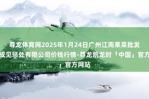 尊龙体育网2025年1月24日广州江南果菜批发市集成见惩处有限公司价钱行情-尊龙凯龙时「中国」官方网站