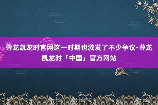 尊龙凯龙时官网这一时期也激发了不少争议-尊龙凯龙时「中国」官方网站