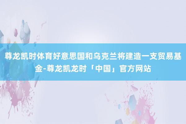 尊龙凯时体育好意思国和乌克兰将建造一支贸易基金-尊龙凯龙时「中国」官方网站