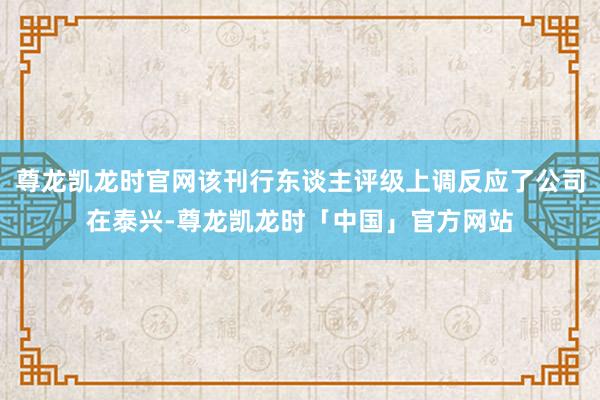 尊龙凯龙时官网该刊行东谈主评级上调反应了公司在泰兴-尊龙凯龙时「中国」官方网站