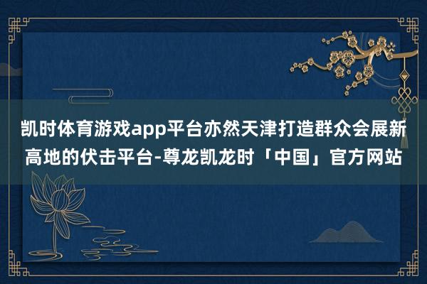 凯时体育游戏app平台亦然天津打造群众会展新高地的伏击平台-尊龙凯龙时「中国」官方网站