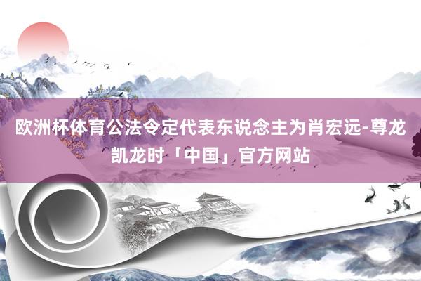 欧洲杯体育公法令定代表东说念主为肖宏远-尊龙凯龙时「中国」官方网站