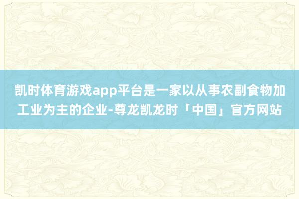 凯时体育游戏app平台是一家以从事农副食物加工业为主的企业-尊龙凯龙时「中国」官方网站